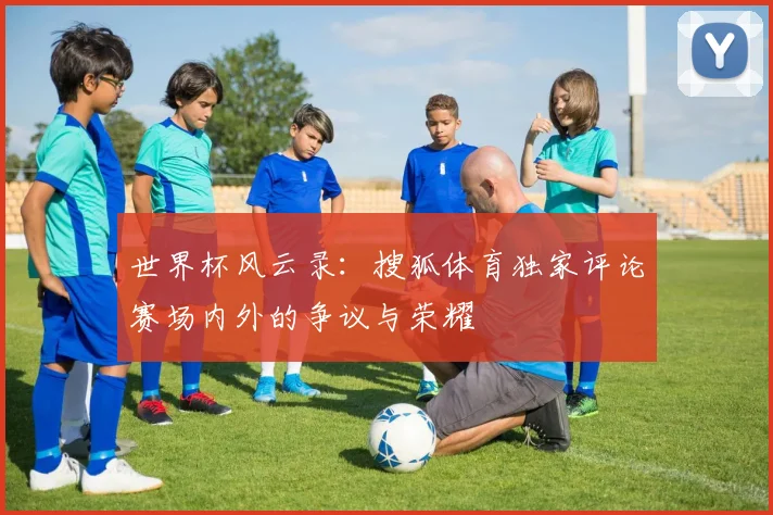 世界杯风云录：搜狐体育独家评论赛场内外的争议与荣耀